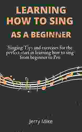 LEARNING HOW TO SING AS A BEGINNERS: Singing Tips And Exercises For The Perfect Start In Learning How To Sing From Beginner To Pro